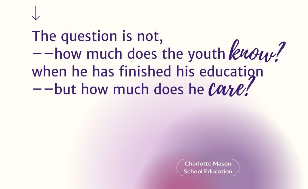 This image is a quote from Charlotte Mason: "The question is not, --how much does the you know? when he has finished his education--but how much does he care?"